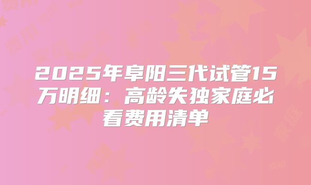 2025年阜阳三代试管15万明细:高龄失独家庭必看费用清单