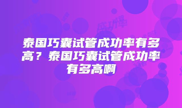 泰国巧囊试管成功率有多高？泰国巧囊试管成功率有多高啊