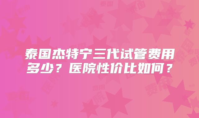 泰国杰特宁三代试管费用多少?医院性价比如何?