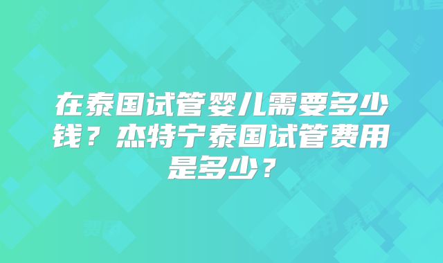 在泰国试管婴儿需要多少钱？杰特宁泰国试管费用是多少？