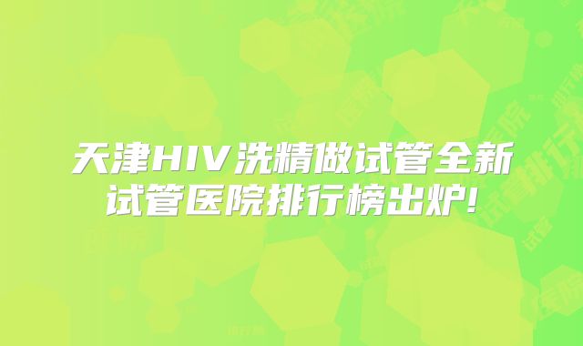 天津HIV洗精做试管全新试管医院排行榜出炉!