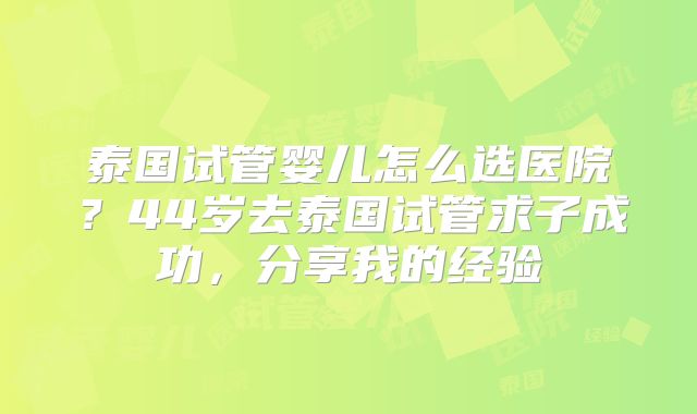 泰国试管婴儿怎么选医院?44岁去泰国试管求子成功,分享我的经验