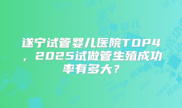 遂宁试管婴儿医院TOP4，2025试做管生殖成功率有多大？