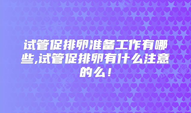试管促排卵准备工作有哪些,试管促排卵有什么注意的么！