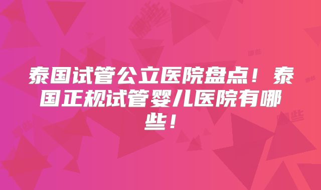 泰国试管公立医院盘点！泰国正规试管婴儿医院有哪些！