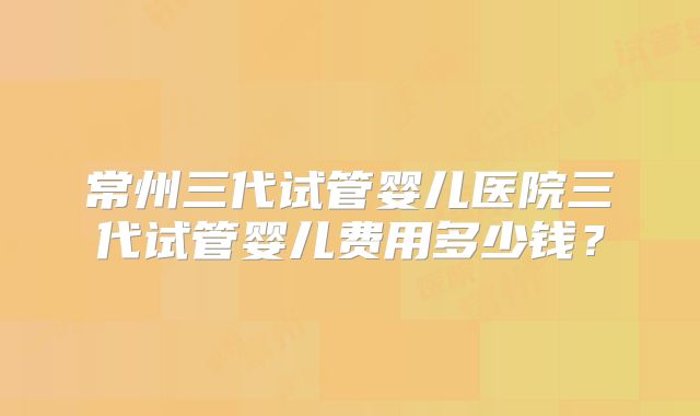 常州三代试管婴儿医院三代试管婴儿费用多少钱?