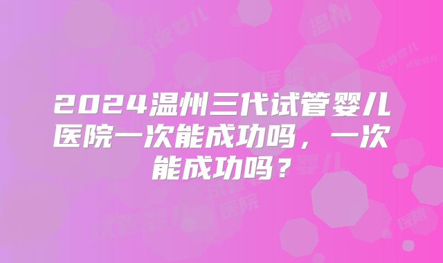 2024温州三代试管婴儿医院一次能成功吗，一次能成功吗？