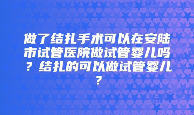 做了结扎手术可以在安陆市试管医院做试管婴儿吗？结扎的可以做试管婴儿？