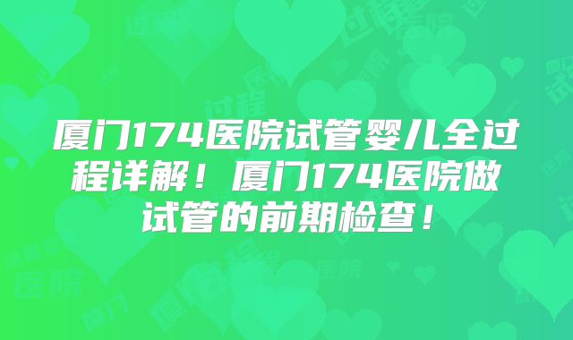 厦门174医院试管婴儿全过程详解！厦门174医院做试管的前期检查！