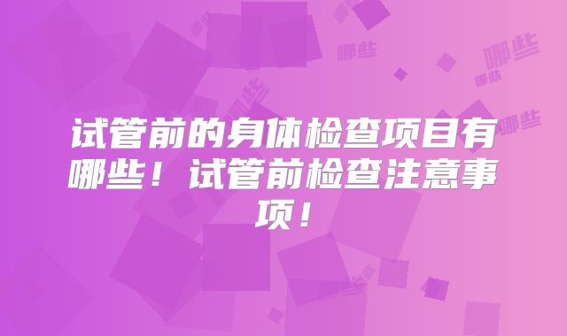试管前的身体检查项目有哪些！试管前检查注意事项！