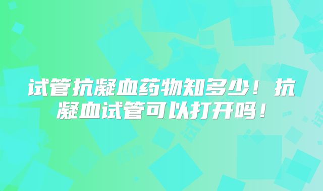 试管抗凝血药物知多少！抗凝血试管可以打开吗！