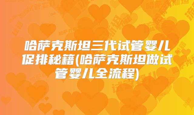 哈萨克斯坦三代试管婴儿促排秘籍(哈萨克斯坦做试管婴儿全流程)