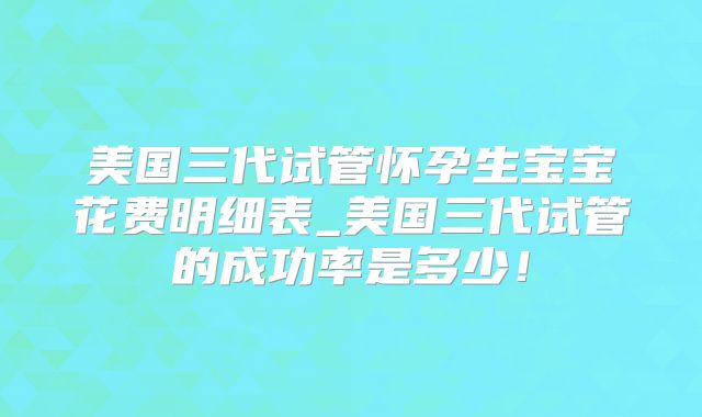 美国三代试管怀孕生宝宝花费明细表_美国三代试管的成功率是多少！