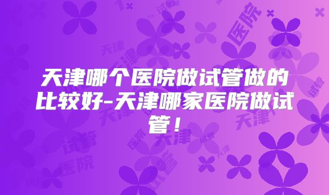 天津哪个医院做试管做的比较好-天津哪家医院做试管！