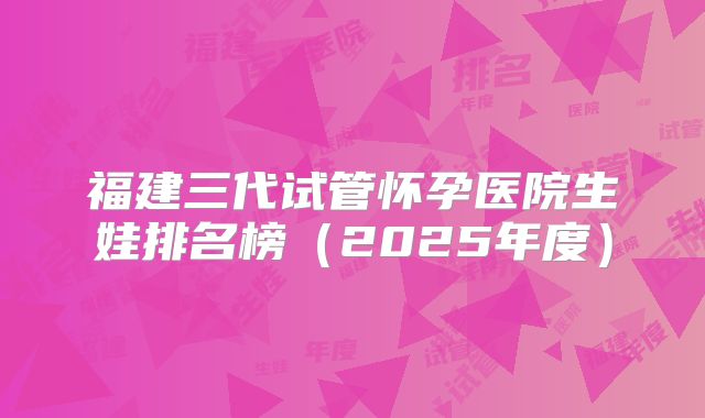 福建三代试管怀孕医院生娃排名榜（2025年度）