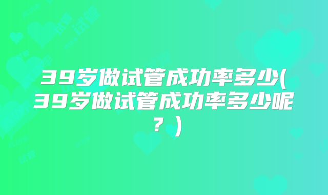 39岁做试管成功率多少(39岁做试管成功率多少呢?)