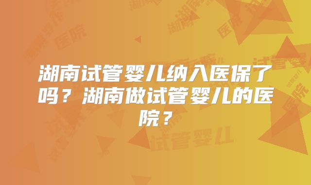 湖南试管婴儿纳入医保了吗?湖南做试管婴儿的医院?