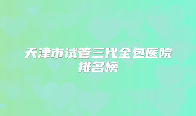 天津市试管三代全包医院排名榜