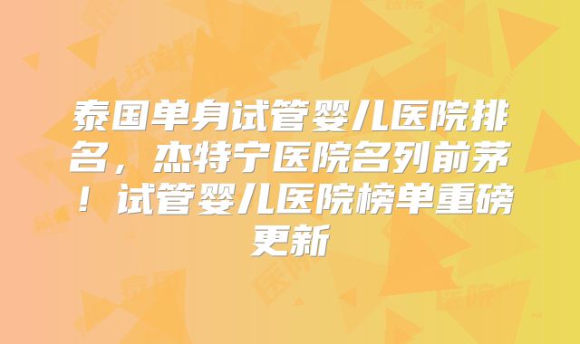泰国单身试管婴儿医院排名,杰特宁医院名列前茅!试管婴儿医院榜单重磅更新