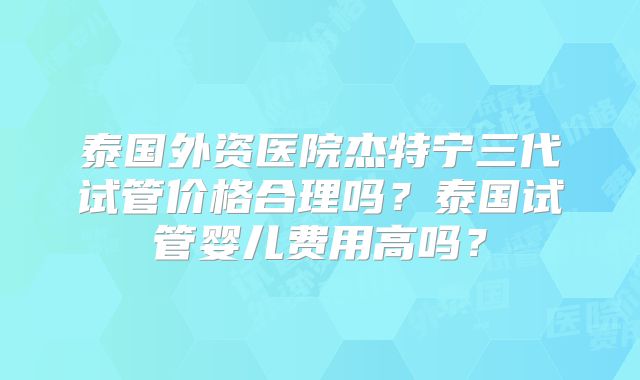 泰国外资医院杰特宁三代试管价格合理吗?泰国试管婴儿费用高吗?