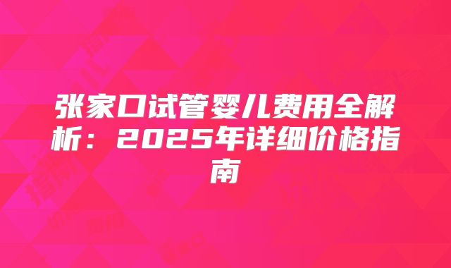 张家口试管婴儿费用全解析:2025年详细价格指南