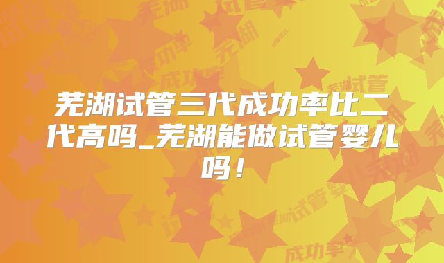 芜湖试管三代成功率比二代高吗_芜湖能做试管婴儿吗!
