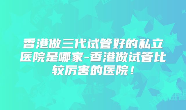 香港做三代试管好的私立医院是哪家-香港做试管比较厉害的医院!