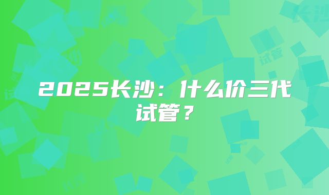 2025长沙:什么价三代试管?