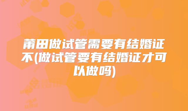 莆田做试管需要有结婚证不(做试管要有结婚证才可以做吗)