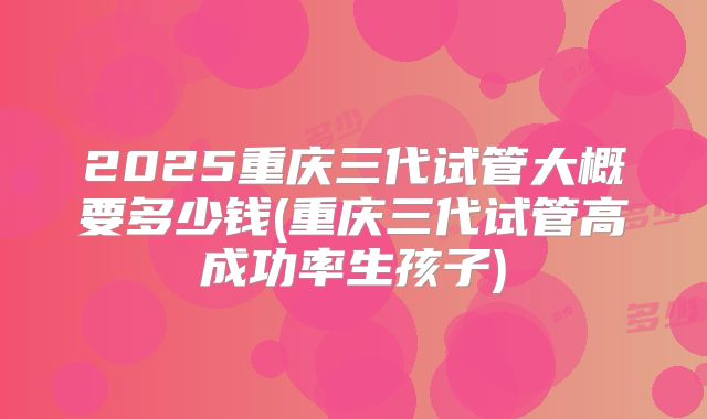 2025重庆三代试管大概要多少钱(重庆三代试管高成功率生孩子)