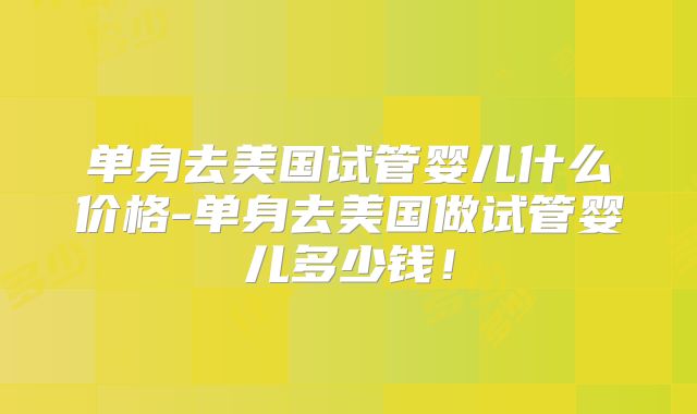 单身去美国试管婴儿什么价格-单身去美国做试管婴儿多少钱!