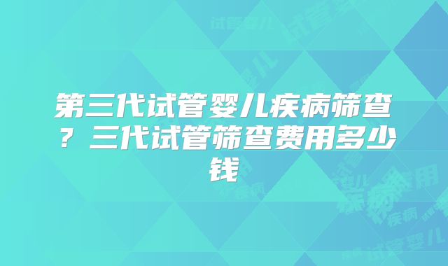 第三代试管婴儿疾病筛查？三代试管筛查费用多少钱