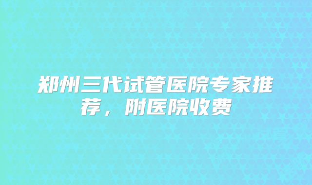 郑州三代试管医院专家推荐,附医院收费