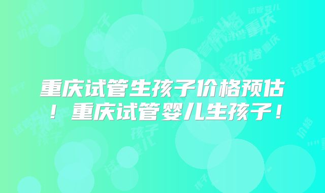 重庆试管生孩子价格预估！重庆试管婴儿生孩子！