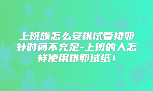 上班族怎么安排试管排卵针时间不充足-上班的人怎样使用排卵试纸!