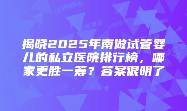 揭晓2025年南做试管婴儿的私立医院排行榜，哪家更胜一筹？答案很明了