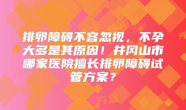 排卵障碍不容忽视,不孕大多是其原因!井冈山市哪家医院擅长排卵障碍试管方案?