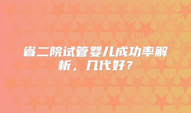 省二院试管婴儿成功率解析,几代好?