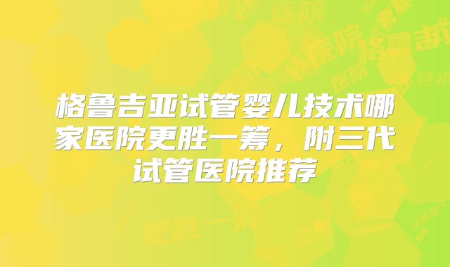 格鲁吉亚试管婴儿技术哪家医院更胜一筹,附三代试管医院推荐