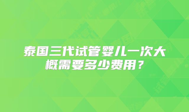 泰国三代试管婴儿一次大概需要多少费用?
