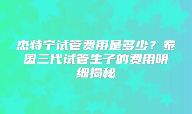 杰特宁试管费用是多少？泰国三代试管生子的费用明细揭秘