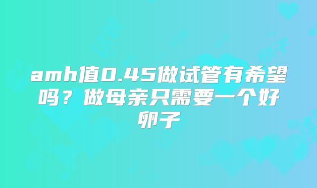 amh值0.45做试管有希望吗?做母亲只需要一个好卵子