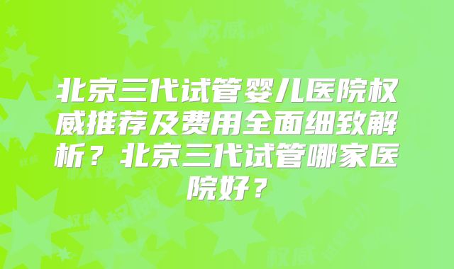北京三代试管婴儿医院权威推荐及费用全面细致解析？北京三代试管哪家医院好？