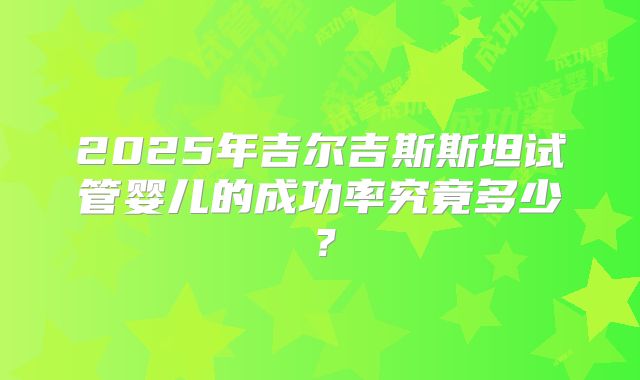 2025年吉尔吉斯斯坦试管婴儿的成功率究竟多少?