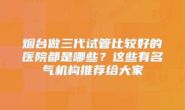 烟台做三代试管比较好的医院都是哪些?这些有名气机构推荐给大家