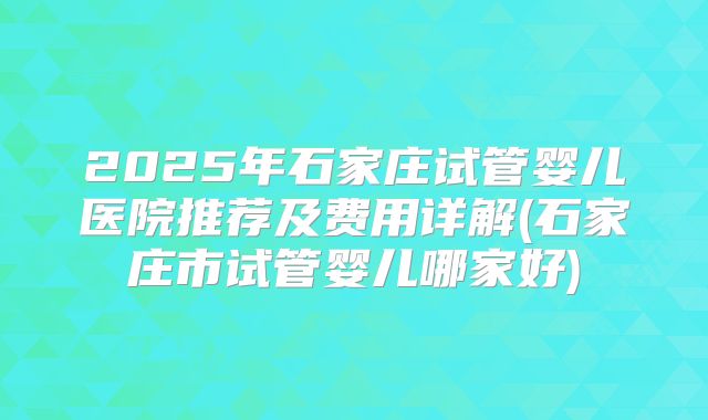 2025年石家庄试管婴儿医院推荐及费用详解(石家庄市试管婴儿哪家好)