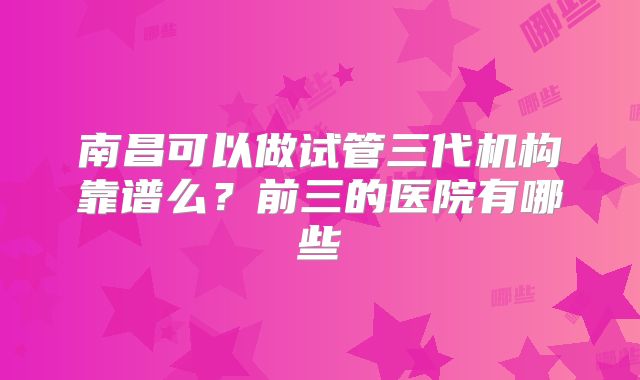 南昌可以做试管三代机构靠谱么？前三的医院有哪些
