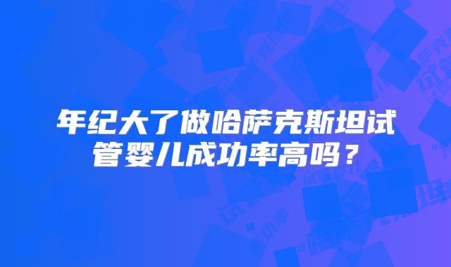 年纪大了做哈萨克斯坦试管婴儿成功率高吗?