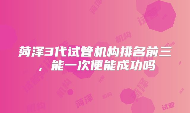 菏泽3代试管机构排名前三，能一次便能成功吗