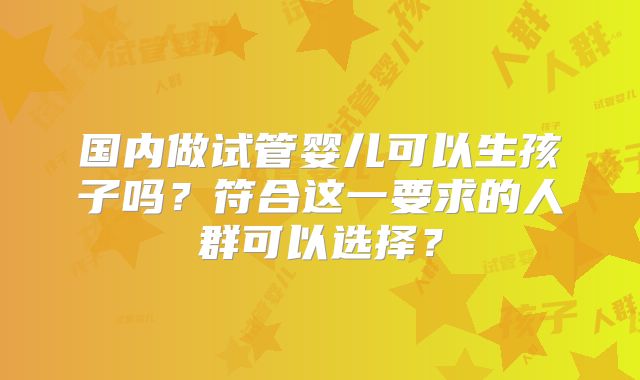 国内做试管婴儿可以生孩子吗？符合这一要求的人群可以选择？